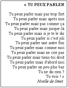 « TU PEUX PARLER
Tu peux parler mais pas trop fort
Tu peux parler mais après moi
Tu peux parler mais pas comme ça
Tu peux parler mais jusque-là
Tu peux parler mais si je te le dis
Tu peux parler si c'est joli
Tu peux parler une autre fois
Tu peux parler mais comme moi
Tu peux parler mais ne crie pas
Tu peux parler mais tiens-toi droit
Tu peux parler mais d'abord moi
Tu peux parler un peu plus bas
Tu ne dis rien ?
Tu vois ! »
Noëlle de Smet 
